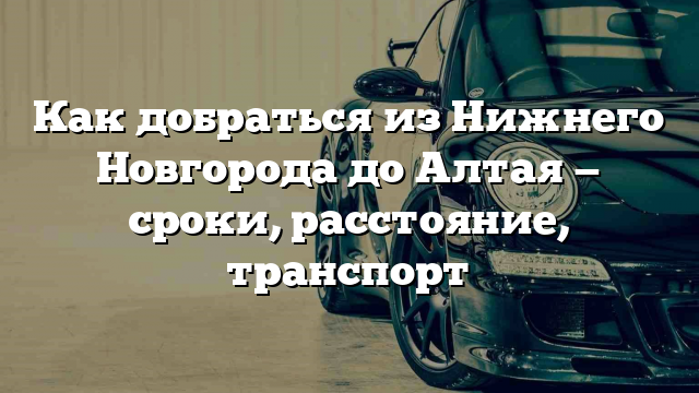 Как добраться из Нижнего Новгорода до Алтая — сроки, расстояние, транспорт