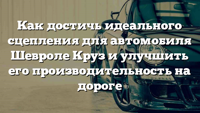 Как достичь идеального сцепления для автомобиля Шевроле Круз и улучшить его производительность на дороге