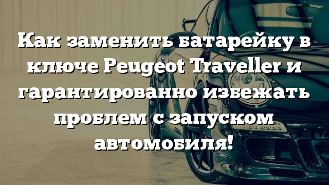 Как заменить батарейку в ключе Peugeot Traveller и гарантированно избежать проблем с запуском автомобиля!