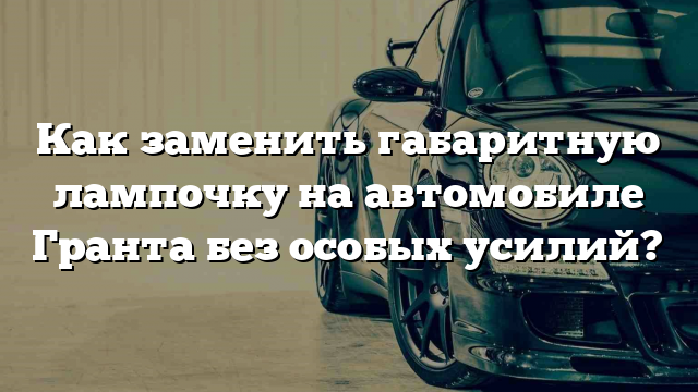 Как заменить габаритную лампочку на автомобиле Гранта без особых усилий?