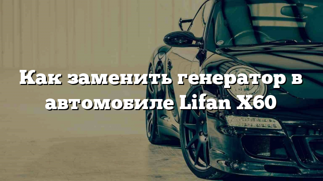 Как заменить генератор в автомобиле Lifan X60