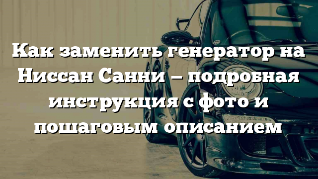 Как заменить генератор на Ниссан Санни — подробная инструкция с фото и пошаговым описанием