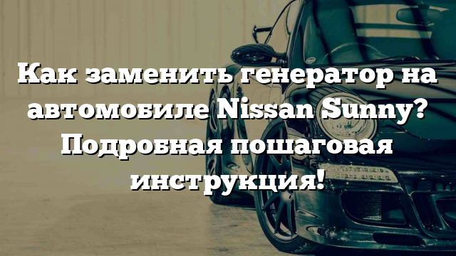 Как заменить генератор на автомобиле Nissan Sunny? Подробная пошаговая инструкция!