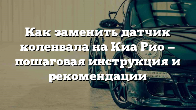 Как заменить датчик коленвала на Киа Рио — пошаговая инструкция и рекомендации