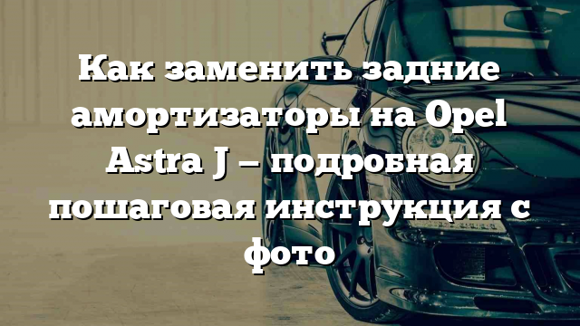 Как заменить задние амортизаторы на Opel Astra J — подробная пошаговая инструкция с фото