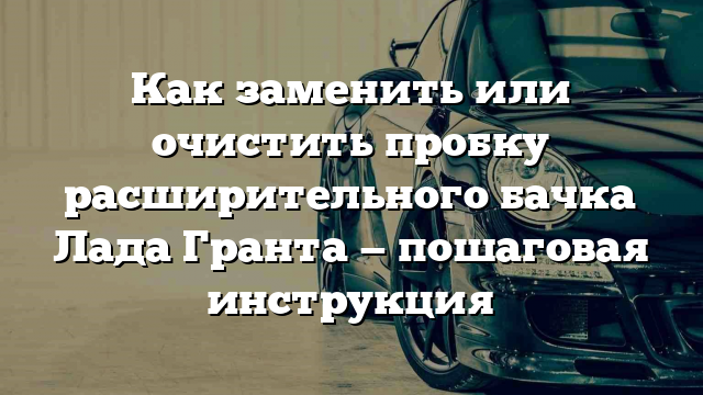 Как заменить или очистить пробку расширительного бачка Лада Гранта — пошаговая инструкция