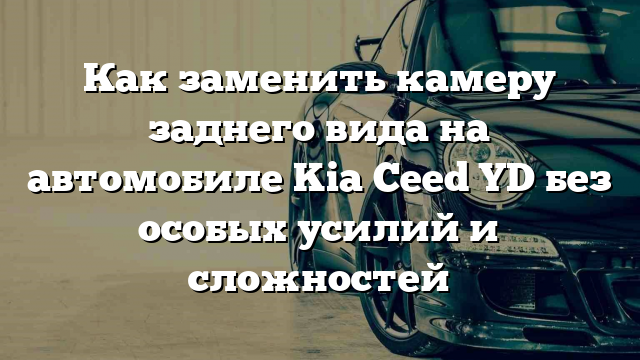 Как заменить камеру заднего вида на автомобиле Kia Ceed YD без особых усилий и сложностей