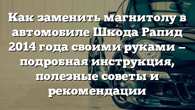 Как заменить магнитолу в автомобиле Шкода Рапид 2014 года своими руками — подробная инструкция, полезные советы и рекомендации