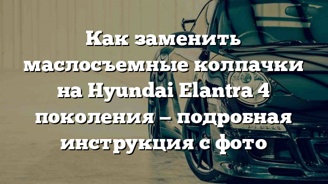 Как заменить маслосъемные колпачки на Hyundai Elantra 4 поколения — подробная инструкция с фото