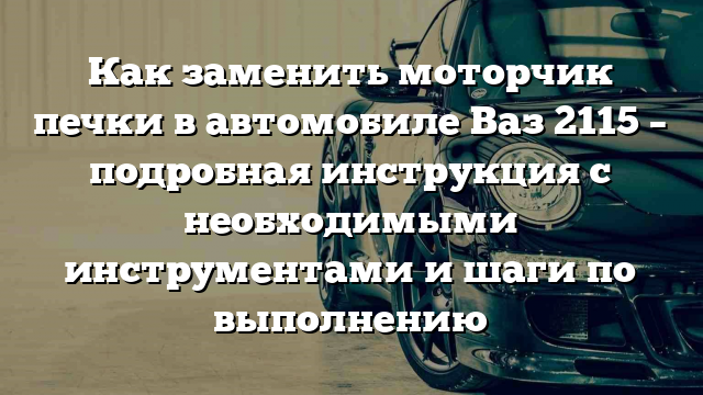 Как заменить моторчик печки в автомобиле Ваз 2115 – подробная инструкция с необходимыми инструментами и шаги по выполнению