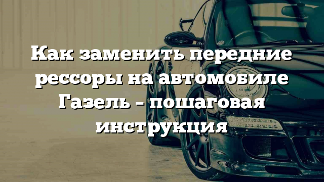 Как заменить передние рессоры на автомобиле Газель – пошаговая инструкция