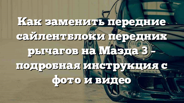 Как заменить передние сайлентблоки передних рычагов на Мазда 3 – подробная инструкция с фото и видео