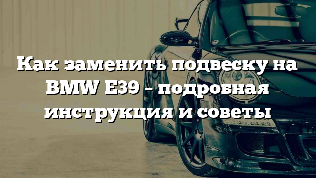 Как заменить подвеску на BMW E39 – подробная инструкция и советы