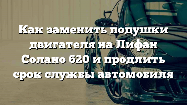 Как заменить подушки двигателя на Лифан Солано 620 и продлить срок службы автомобиля