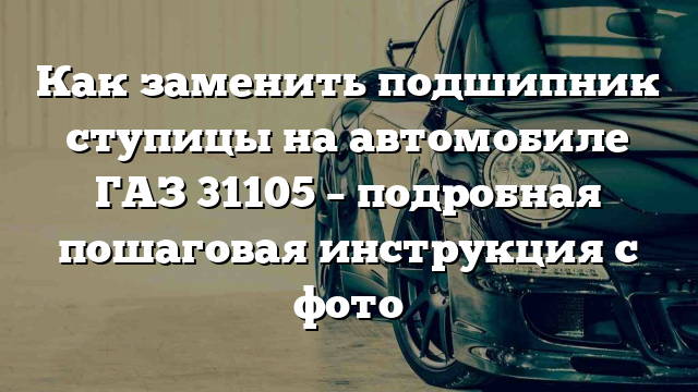 Как заменить подшипник ступицы на автомобиле ГАЗ 31105 – подробная пошаговая инструкция с фото