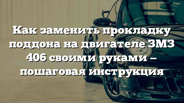 Как заменить прокладку поддона на двигателе ЗМЗ 406 своими руками — пошаговая инструкция