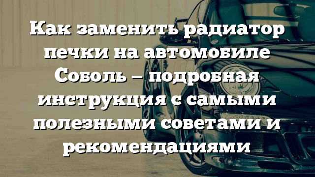 Как заменить радиатор печки на автомобиле Соболь — подробная инструкция с самыми полезными советами и рекомендациями