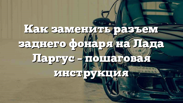 Как заменить разъем заднего фонаря на Лада Ларгус – пошаговая инструкция