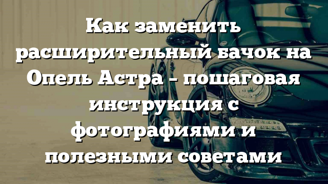 Как заменить расширительный бачок на Опель Астра – пошаговая инструкция с фотографиями и полезными советами