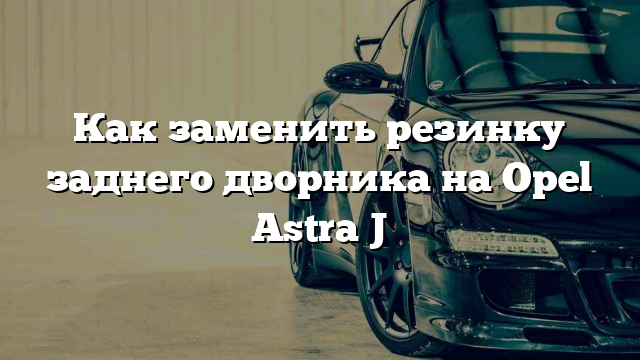 Как заменить резинку заднего дворника на Opel Astra J