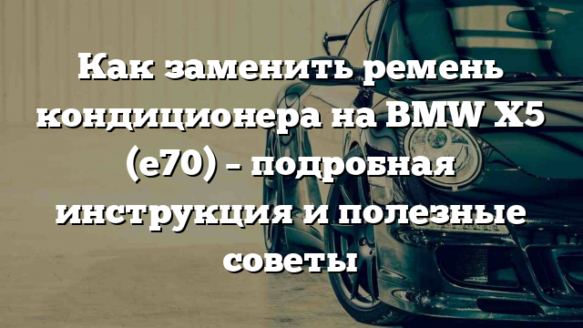 Как заменить ремень кондиционера на BMW X5 (е70) – подробная инструкция и полезные советы