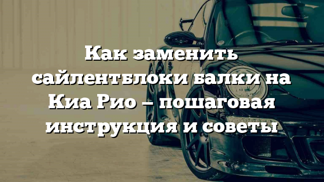 Как заменить сайлентблоки балки на Киа Рио — пошаговая инструкция и советы