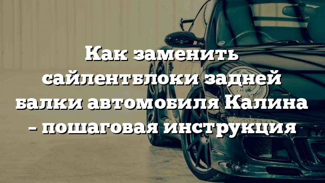 Как заменить сайлентблоки задней балки автомобиля Калина – пошаговая инструкция