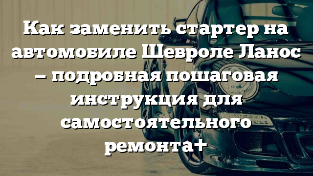 Как заменить стартер на автомобиле Шевроле Ланос — подробная пошаговая инструкция для самостоятельного ремонта+