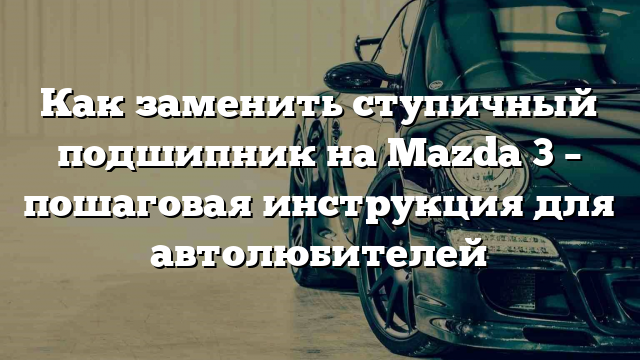 Как заменить ступичный подшипник на Mazda 3 – пошаговая инструкция для автолюбителей