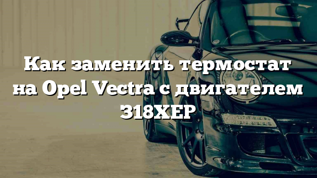 Как заменить термостат на Opel Vectra с двигателем З18ХЕР