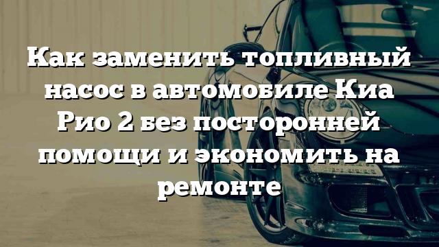 Как заменить топливный насос в автомобиле Киа Рио 2 без посторонней помощи и экономить на ремонте