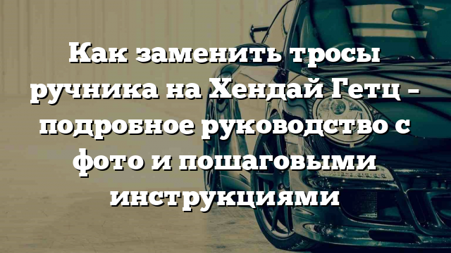 Как заменить тросы ручника на Хендай Гетц – подробное руководство с фото и пошаговыми инструкциями