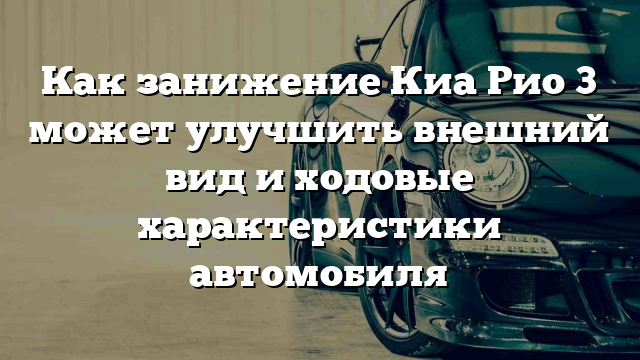 Как занижение Киа Рио 3 может улучшить внешний вид и ходовые характеристики автомобиля