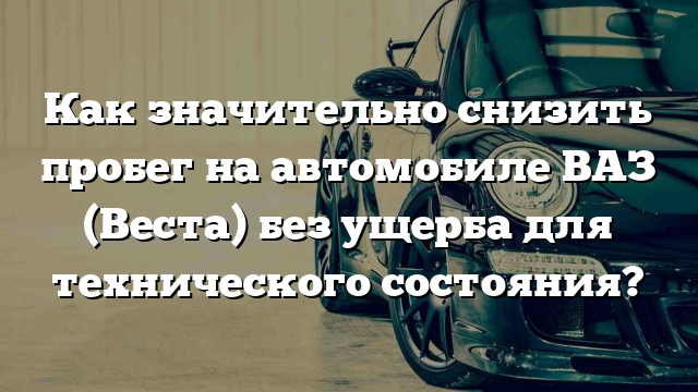 Как значительно снизить пробег на автомобиле ВАЗ (Веста) без ущерба для технического состояния?