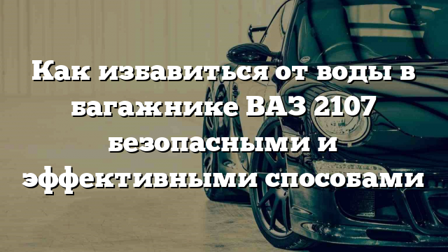 Как избавиться от воды в багажнике ВАЗ 2107 безопасными и эффективными способами