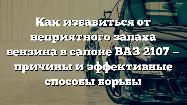 Как избавиться от неприятного запаха бензина в салоне ВАЗ 2107 — причины и эффективные способы борьбы