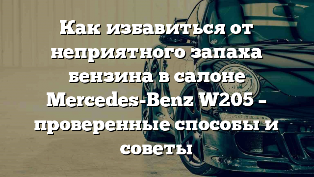 Как избавиться от неприятного запаха бензина в салоне Mercedes-Benz W205 – проверенные способы и советы