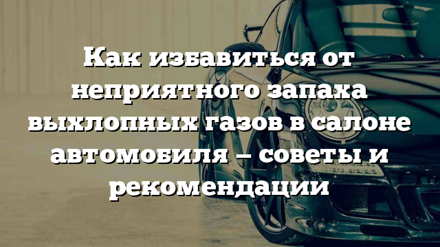 Как избавиться от неприятного запаха выхлопных газов в салоне автомобиля — советы и рекомендации