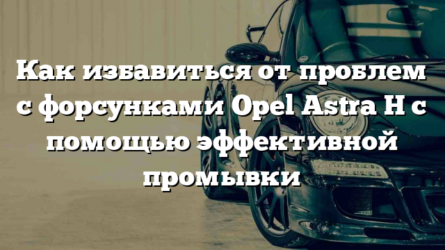 Как избавиться от проблем с форсунками Opel Astra H с помощью эффективной промывки