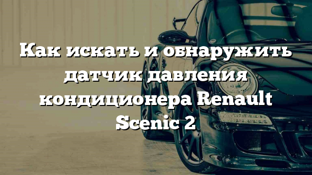 Как искать и обнаружить датчик давления кондиционера Renault Scenic 2