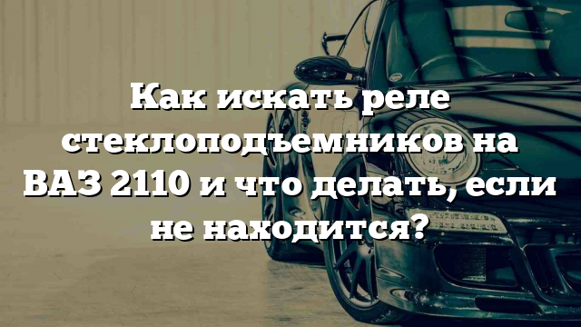 Как искать реле стеклоподъемников на ВАЗ 2110 и что делать, если не находится?