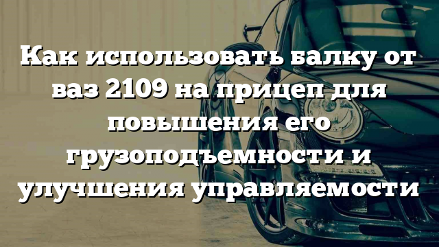 Как использовать балку от ваз 2109 на прицеп для повышения его грузоподъемности и улучшения управляемости