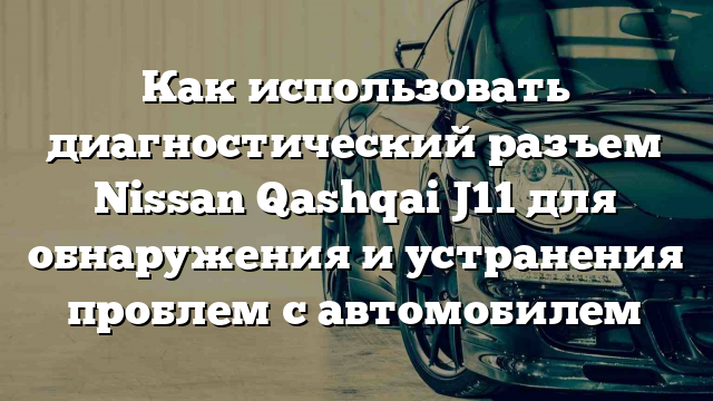 Как использовать диагностический разъем Nissan Qashqai J11 для обнаружения и устранения проблем с автомобилем