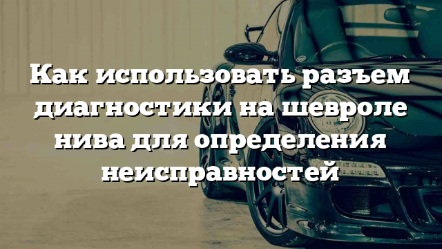 Как использовать разъем диагностики на шевроле нива для определения неисправностей