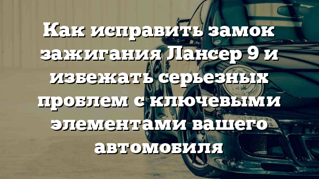 Как исправить замок зажигания Лансер 9 и избежать серьезных проблем с ключевыми элементами вашего автомобиля