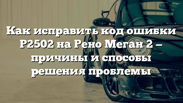 Как исправить код ошибки P2502 на Рено Меган 2 — причины и способы решения проблемы