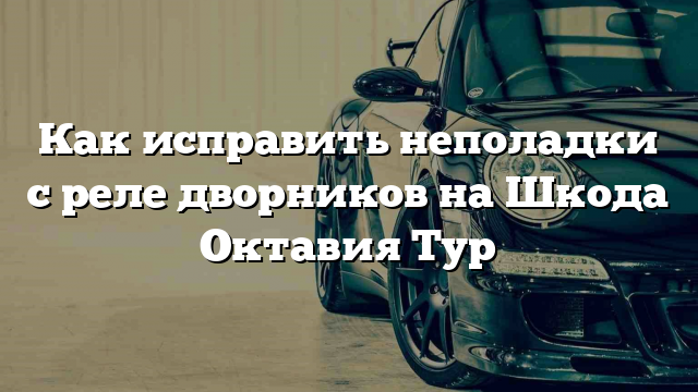 Как исправить неполадки с реле дворников на Шкода Октавия Тур