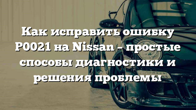 Как исправить ошибку Р0021 на Nissan – простые способы диагностики и решения проблемы