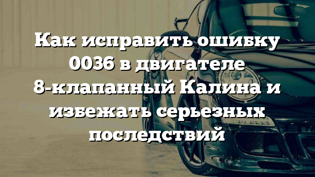 Как исправить ошибку 0036 в двигателе 8-клапанный Калина и избежать серьезных последствий