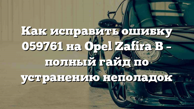 Как исправить ошибку 059761 на Opel Zafira B – полный гайд по устранению неполадок